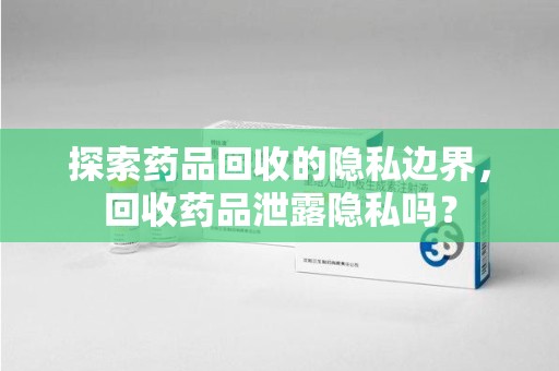 商丘探索药品回收的隐私边界，回收药品泄露隐私吗？
