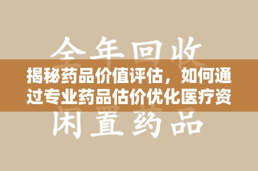 商丘揭秘药品价值评估，如何通过专业药品估价优化医疗资源分配