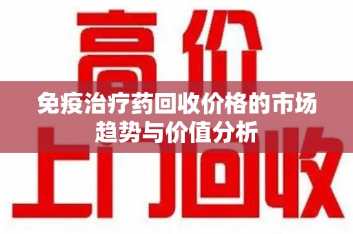 商丘免疫治疗药回收价格的市场趋势与价值分析