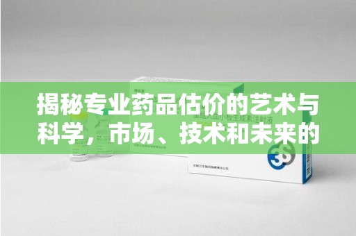 商丘揭秘专业药品估价的艺术与科学，市场、技术和未来的交汇点
