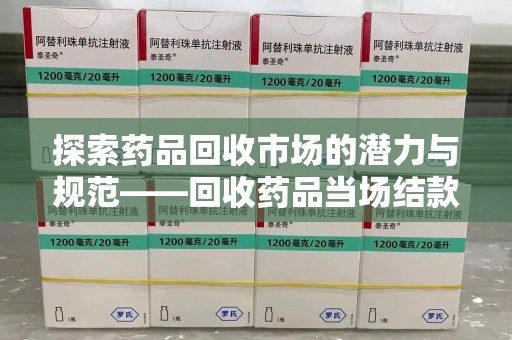 商丘探索药品回收市场的潜力与规范——回收药品当场结款成行业新趋势