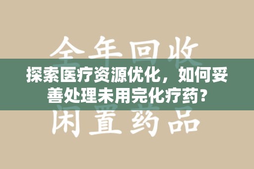 商丘探索医疗资源优化，如何妥善处理未用完化疗药？