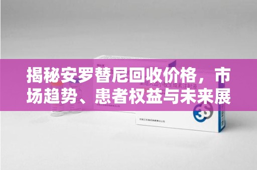 商丘揭秘安罗替尼回收价格，市场趋势、患者权益与未来展望