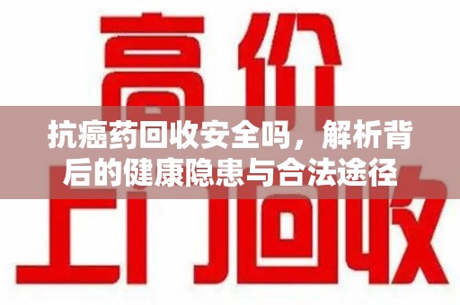 商丘抗癌药回收安全吗，解析背后的健康隐患与合法途径
